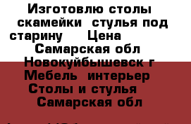 Изготовлю столы, скамейки, стулья под старину.  › Цена ­ 30 000 - Самарская обл., Новокуйбышевск г. Мебель, интерьер » Столы и стулья   . Самарская обл.